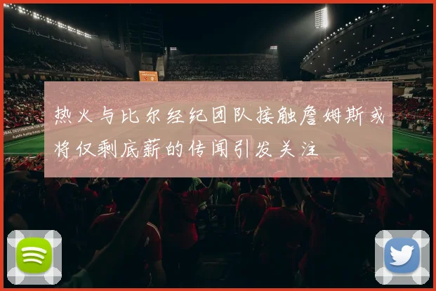热火与比尔经纪团队接触詹姆斯或将仅剩底薪的传闻引发关注