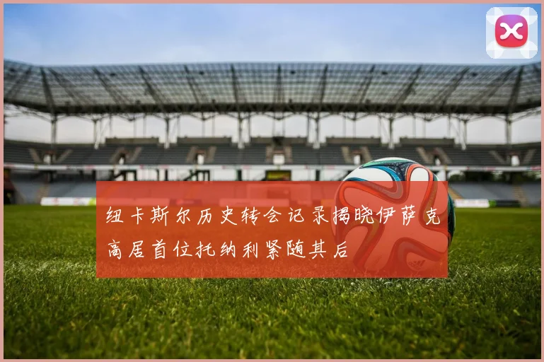 纽卡斯尔历史转会记录揭晓伊萨克高居首位托纳利紧随其后