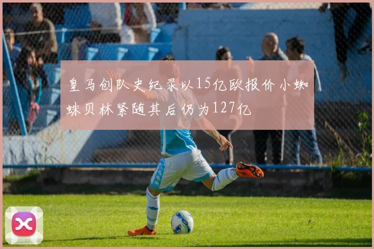 皇马创队史纪录以15亿欧报价小蜘蛛贝林紧随其后仍为127亿