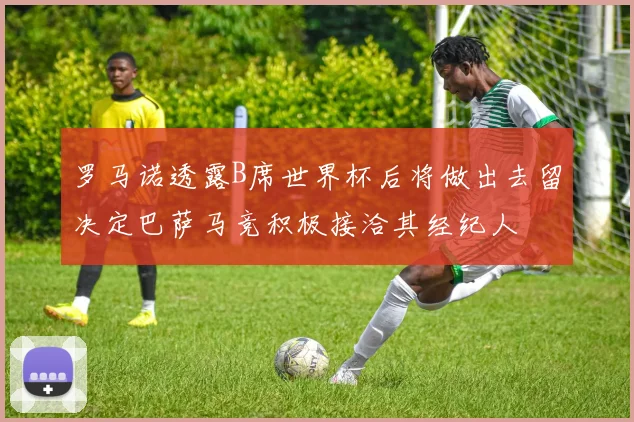 罗马诺透露B席世界杯后将做出去留决定巴萨马竞积极接洽其经纪人