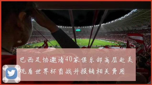 巴西足协邀请40家俱乐部高层赴美观看世界杯首战并报销相关费用