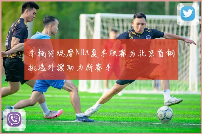 李楠将观摩NBA夏季联赛为北京首钢挑选外援助力新赛季
