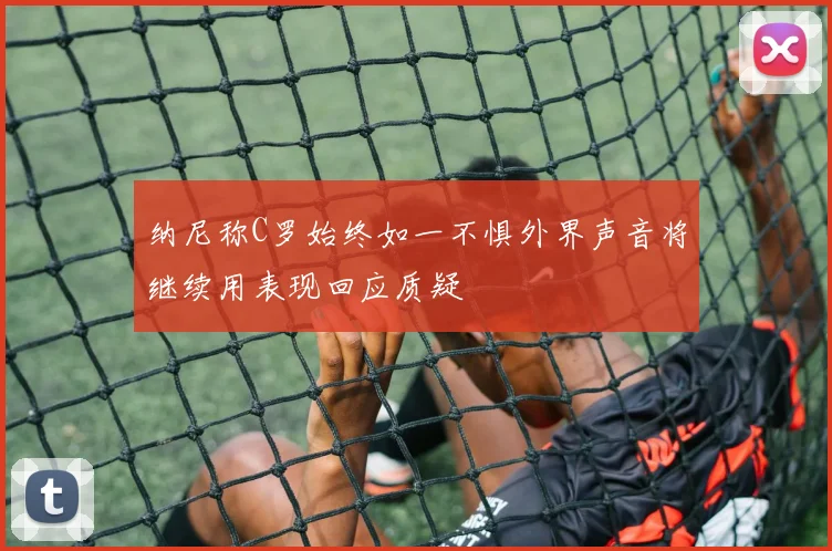 纳尼称C罗始终如一不惧外界声音将继续用表现回应质疑