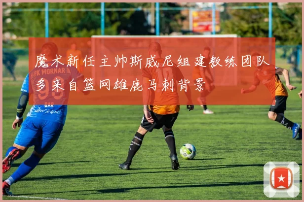魔术新任主帅斯威尼组建教练团队多来自篮网雄鹿马刺背景