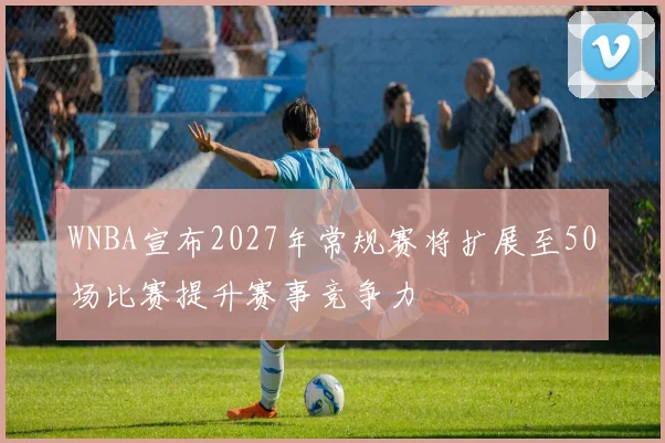WNBA宣布2027年常规赛将扩展至50场比赛提升赛事竞争力