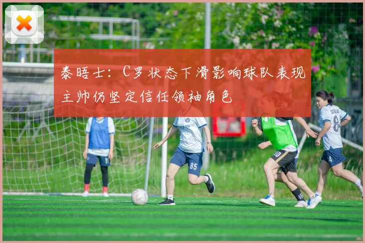 泰晤士：C罗状态下滑影响球队表现主帅仍坚定信任领袖角色