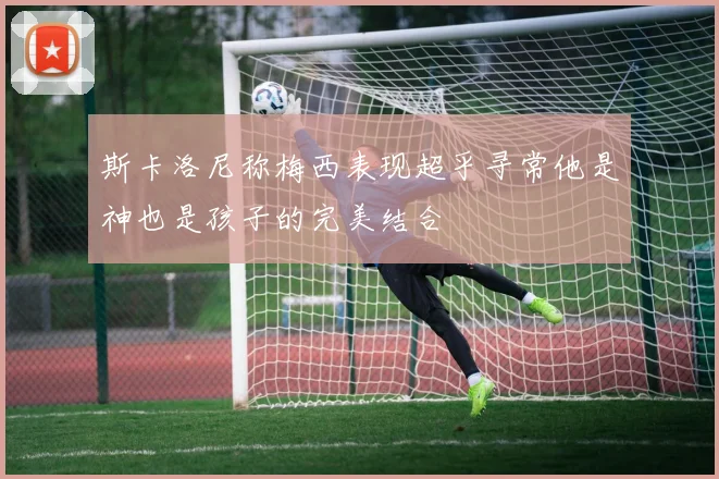 斯卡洛尼称梅西表现超乎寻常他是神也是孩子的完美结合