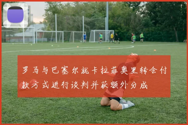 罗马与巴塞尔就卡拉菲奥里转会付款方式进行谈判并获额外分成