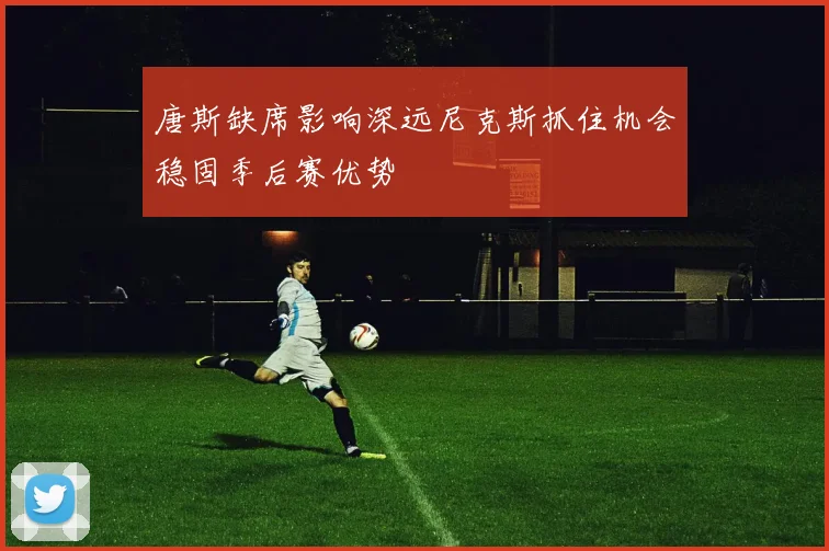 唐斯缺席影响深远尼克斯抓住机会稳固季后赛优势