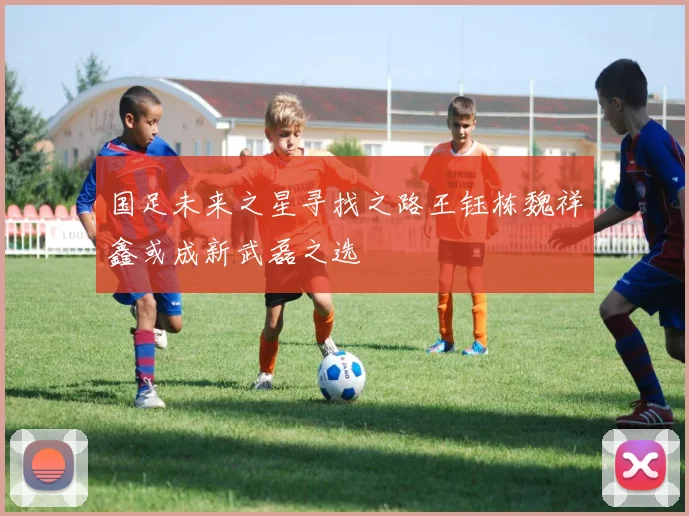 国足未来之星寻找之路王钰栋魏祥鑫或成新武磊之选