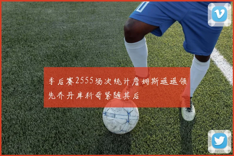 季后赛2555场次统计詹姆斯遥遥领先乔丹库科奇紧随其后