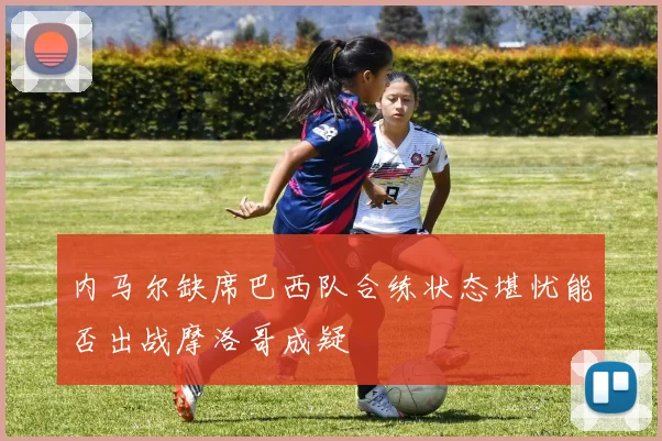 内马尔缺席巴西队合练状态堪忧能否出战摩洛哥成疑