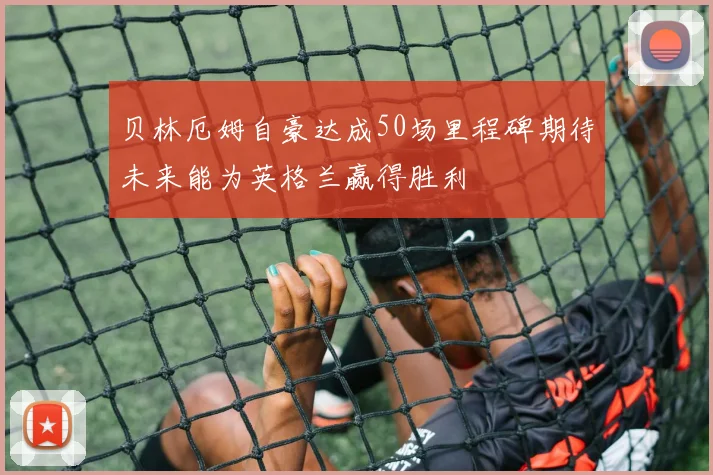 贝林厄姆自豪达成50场里程碑期待未来能为英格兰赢得胜利