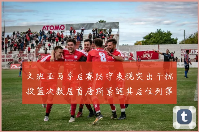 文班亚马季后赛防守表现突出干扰投篮次数居首唐斯紧随其后位列第五
