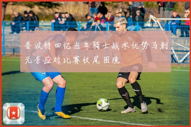 香波特回忆当年骑士战术优势马刺无奈应对比赛收尾困境
