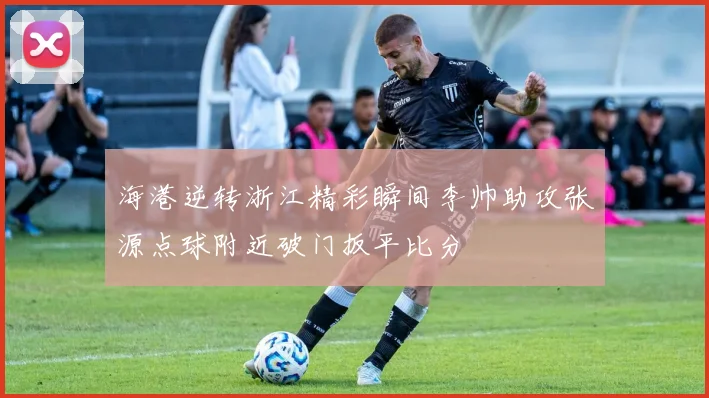 海港逆转浙江精彩瞬间李帅助攻张源点球附近破门扳平比分