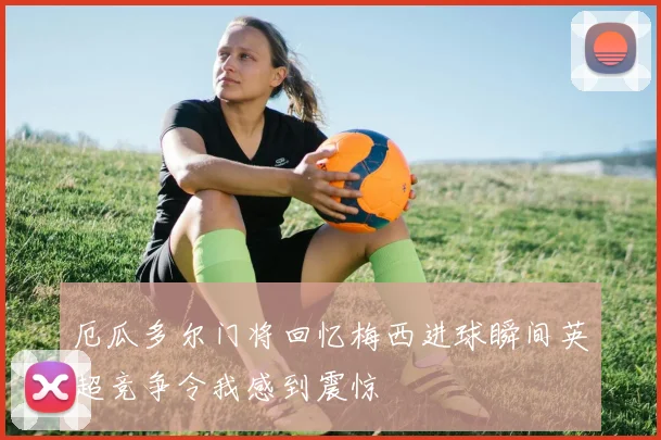 厄瓜多尔门将回忆梅西进球瞬间英超竞争令我感到震惊